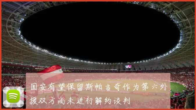国安有望保留斯帕吉奇作为第六外援双方尚未进行解约谈判