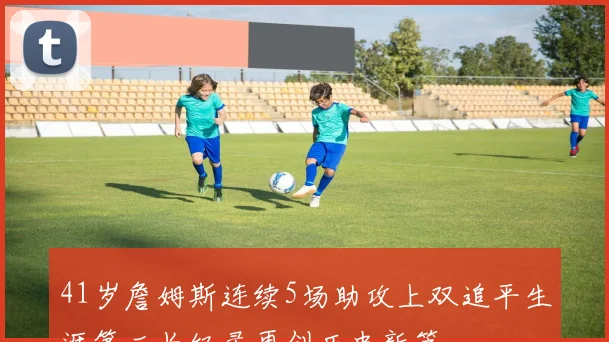 41岁詹姆斯连续5场助攻上双追平生涯第二长纪录再创历史新篇