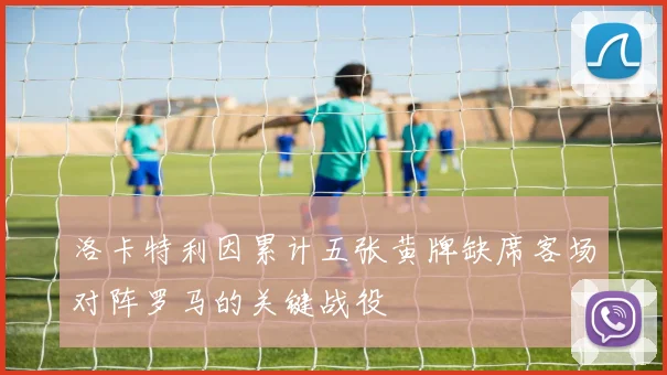 洛卡特利因累计五张黄牌缺席客场对阵罗马的关键战役