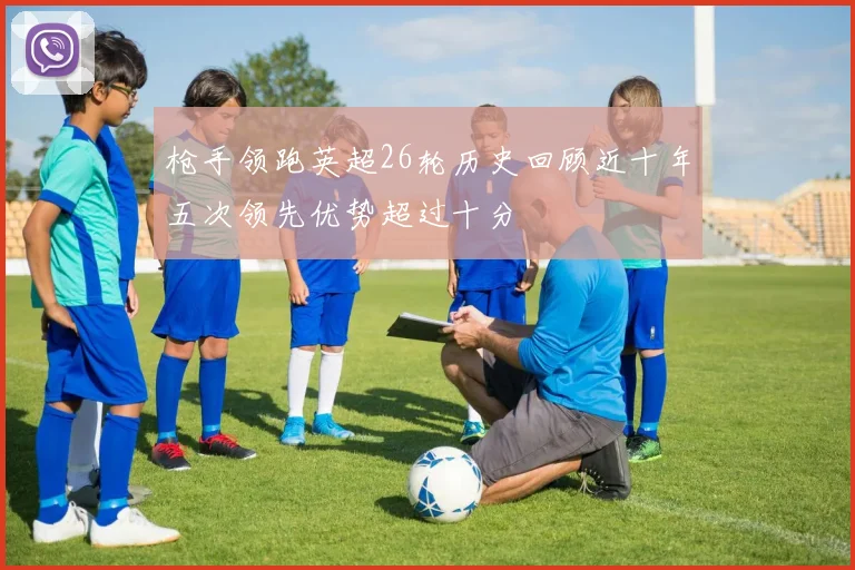 枪手领跑英超26轮历史回顾近十年五次领先优势超过十分
